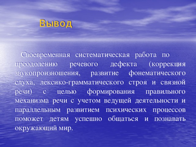  Вывод  Своевременная систематическая работа по преодолению речевого дефекта (коррекция звукопроизношения, развитие фонематического слуха, лексико-грамматического строя и связной речи) с целью формирования правильного механизма речи с учетом ведущей деятельности и параллельным развитием психических процессов поможет детям успешно общаться и познавать окружающий мир. 