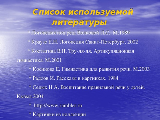  Список используемой литературы  * Логопедия под ред. Волковой Л.С. М.1989  * Краузе Е.Н. Логопедия Санкт-Петербург, 2002  * Костыгина В.Н. Тру-ля-ля. Артикуляционная  гимнастика. М.2001  * Косинова Е. Гимнастика для развития речи. М.2003  * Радлов И. Рассказы в картинках. 1984  * Седых Н.А. Воспитание правильной речи у детей.  Кызыл.2004  * http://www.rambler.ru  * Картинки из коллекции 