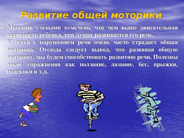 Развитие общей моторики  Многими учеными отмечено, что чем выше двигательная активность ребенка, тем лучше развивается его речь. У детей с нарушением речи очень часто страдает общая моторика. Отсюда следует вывод, что развивая общую моторику, мы будем способствовать развитию речи. Полезны такие упражнения как ползание, лазание, бег, прыжки, подскоки и т.д. 