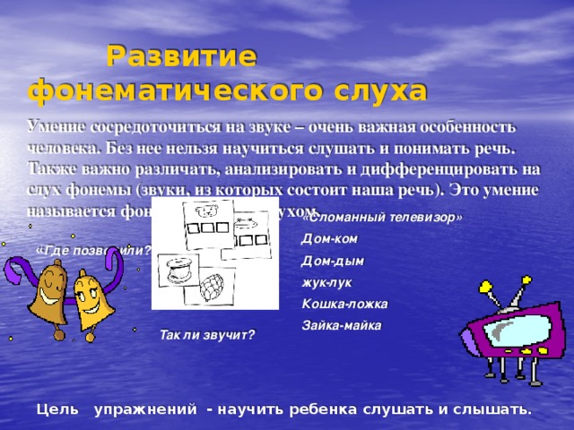  Развитие фонематического слуха Умение сосредоточиться на звуке – очень важная особенность человека. Без нее нельзя научиться слушать и понимать речь. Также важно различать, анализировать и дифференцировать на слух фонемы (звуки, из которых состоит наша речь). Это умение называется фонематическим слухом.   « Где позвонили?