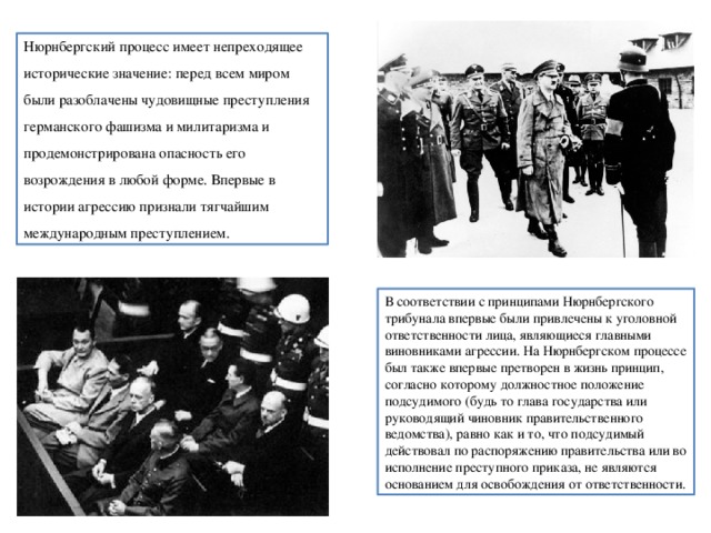 Нюрнбергский процесс имеет непреходящее исторические значение: перед всем миром были разоблачены чудовищные преступления германского фашизма и милитаризма и продемонстрирована опасность его возрождения в любой форме. Впервые в истории агрессию признали тягчайшим международным преступлением. В соответствии с принципами Нюрнбергского трибунала впервые были привлечены к уголовной ответственности лица, являющиеся главными виновниками агрессии. На Нюрнбергском процессе был также впервые претворен в жизнь принцип, согласно которому должностное положение подсудимого (будь то глава государства или руководящий чиновник правительственного ведомства), равно как и то, что подсудимый действовал по распоряжению правительства или во исполнение преступного приказа, не являются основанием для освобождения от ответственности. 