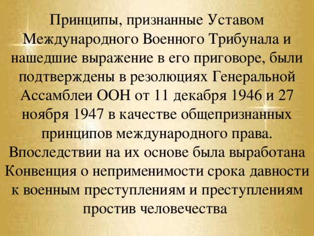 Принципы, признанные Уставом Международного Военного Трибунала и нашедшие выражение в его приговоре, были подтверждены в резолюциях Генеральной Ассамблеи ООН от 11 декабря 1946 и 27 ноября 1947 в качестве общепризнанных принципов международного права. Впоследствии на их основе была выработана Конвенция о неприменимости срока давности к военным преступлениям и преступлениям простив человечества 