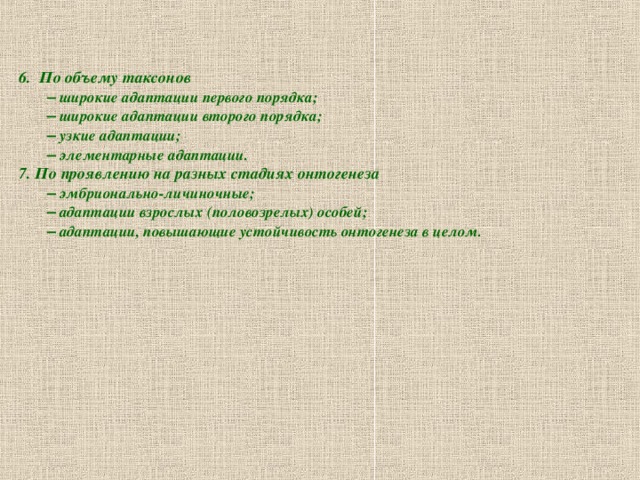 6. По объему таксонов   –  широкие адаптации первого порядка;   –  широкие адаптации второго порядка;   –  узкие адаптации;   –  элементарные адаптации. 7. По проявлению на разных стадиях онтогенеза   –  эмбрионально-личиночные;   –  адаптации взрослых (половозрелых) особей;   –  адаптации, повышающие устойчивость онтогенеза в целом.  