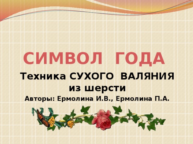 СИМВОЛ ГОДА Техника СУХОГО ВАЛЯНИЯ из шерсти Авторы: Ермолина И.В., Ермолина П.А. 