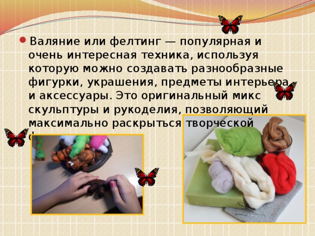 Валяние или фелтинг — популярная и очень интересная техника, используя которую можно создавать разнообразные фигурки, украшения, предметы интерьера и аксессуары. Это оригинальный микс скульптуры и рукоделия, позволяющий максимально раскрыться творческой фантазии автора. 