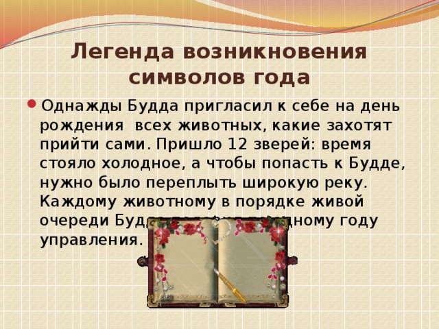 Легенда возникновения символов года Однажды Будда пригласил к себе на день рождения всех животных, какие захотят прийти сами. Пришло 12 зверей: время стояло холодное, а чтобы попасть к Будде, нужно было переплыть широкую реку. Каждому животному в порядке живой очереди Будда подарил по одному году управления. 
