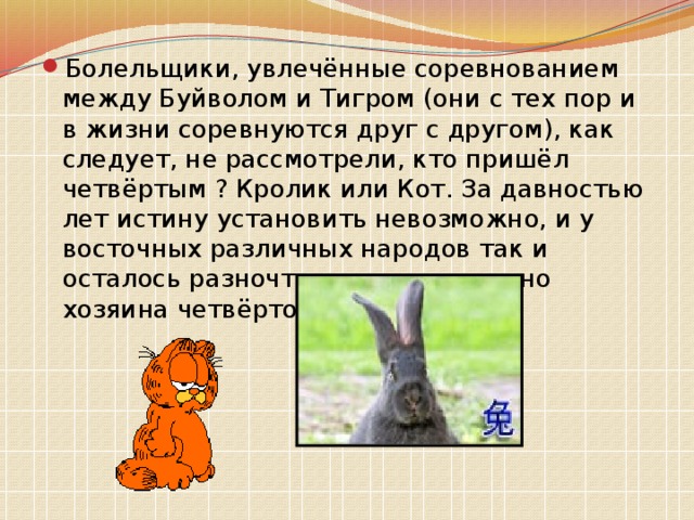 Болельщики, увлечённые соревнованием между Буйволом и Тигром (они с тех пор и в жизни соревнуются друг с другом), как следует, не рассмотрели, кто пришёл четвёртым ? Кролик или Кот. За давностью лет истину установить невозможно, и у восточных различных народов так и осталось разночтение относительно хозяина четвёртого года. 