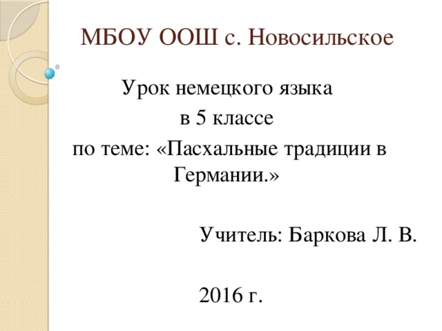 МБОУ ООШ с. Новосильское Урок немецкого языка в 5 классе  по теме: «Пасхальные традиции в Германии.»  Учитель: Баркова Л. В.  2016 г. 