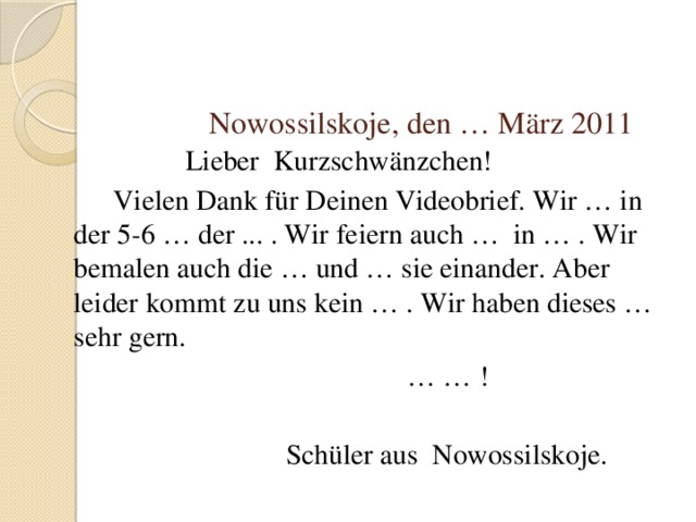  Nowossilskoje, den … März 2011  Lieber Kurzschwänzchen!  Vielen Dank für Deinen Videobrief. Wir … in der 5-6 … der ... . Wir feiern auch … in … . Wir bemalen auch die … und … sie einander. Aber leider kommt zu uns kein … . Wir haben dieses … sehr gern. … … !  Schüler aus Nowossilskoje. 