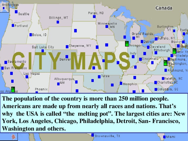 The population of the country is more than 250 million people. Americans are made up from nearly all races and nations. That’s why the USA is called “the melting pot”. The largest cities are: New York, Los Angeles, Chicago, Philadelphia, Detroit, San- Francisco, Washington and others. 