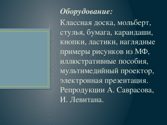 Оборудование:  Классная доска, мольберт, стулья, бумага, карандаши, кнопки, ластики, наглядные примеры рисунков из МФ, иллюстративные пособия, мультимедийный проектор, электронная презентация. Репродукции А. Саврасова, И. Левитана. 