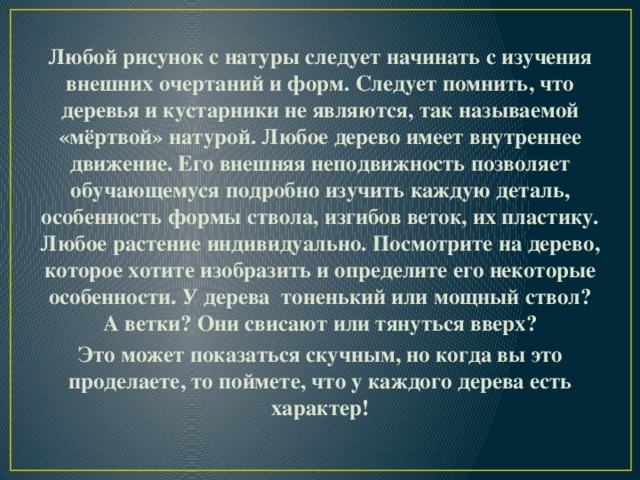 Любой рисунок с натуры следует начинать с изучения внешних очертаний и форм. Следует помнить, что деревья и кустарники не являются, так называемой «мёртвой» натурой. Любое дерево имеет внутреннее движение. Его внешняя неподвижность позволяет обучающемуся подробно изучить каждую деталь, особенность формы ствола, изгибов веток, их пластику. Любое растение индивидуально. Посмотрите на дерево, которое хотите изобразить и определите его некоторые особенности. У дерева тоненький или мощный ствол? А ветки? Они свисают или тянуться вверх? Это может показаться скучным, но когда вы это проделаете, то поймете, что у каждого дерева есть характер! 
