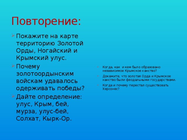 Повторение: Покажите на карте территорию Золотой Орды, Ногайский и Крымский улус. Почему золотоордынским войскам удавалось одерживать победы? Дайте определение: улус, Крым, бей, мурза, улус-бей, Солхат, Кырк-Ор. Когда, как и кем было образовано независимое Крымское ханство? Докажите, что золотая Орда и Крымское ханство были феодальными государствами. Когда и почему перестал существовать Херсонес? 