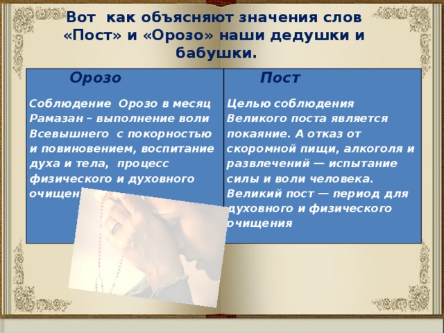 Вот как объясняют значения слов «Пост» и «Орозо» наши дедушки и бабушки.  Орозо   Пост Соблюдение Орозо в месяц Рамазан – выполнение воли Всевышнего с покорностью и повиновением, воспитание духа и тела, процесс физического и духовного очищения  Целью соблюдения Великого поста является покаяние. А отказ от скоромной пищи, алкоголя и развлечений — испытание силы и воли человека. Великий пост — период для духовного и физического очищения 