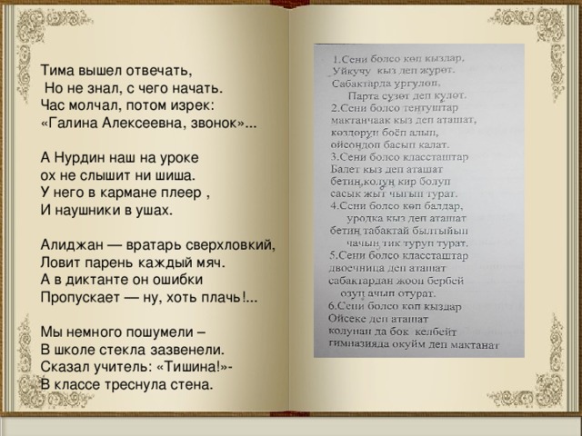 Тима вышел отвечать,  Но не знал, с чего начать. Час молчал, потом изрек: «Галина Алексеевна, звонок»...    А Нурдин наш на уроке   ох не слышит ни шиша.   У него в кармане плеер ,   И наушники в ушах.   Алиджан — вратарь сверхловкий, Ловит парень каждый мяч. А в диктанте он ошибки Пропускает — ну, хоть плачь!...    Мы немного пошумели –   В школе стекла зазвенели.   Сказал учитель: «Тишина!»-   В классе треснула стена.  