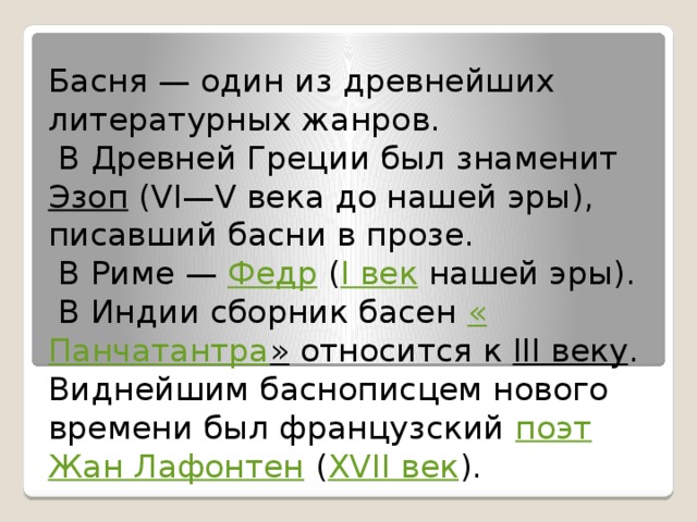 Басня — один из древнейших литературных жанров.  В Древней Греции был знаменит  Эзоп  (VI—V века до нашей эры), писавший басни в прозе.  В Риме —  Федр  ( I век  нашей эры).  В Индии сборник басен  « Панчатантра »  относится к  III веку .  Виднейшим баснописцем нового времени был французский  поэт   Жан Лафонтен  ( XVII век ).   