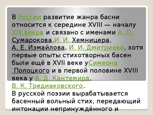 В  России  развитие жанра басни относится к середине XVIII — началу  XIX веков  и связано с именами  А. П.  Сумарокова , И . И.  Хемницера ,  А. Е. Измайлова ,  И. И. Дмитриева , хотя первые опыты стихотворных басен были ещё в XVII веке у Симеона Полоцкого  и в первой половине XVIII века у  А. Д. Кантемира ,  В. К. Тредиаковского .  В русской поэзии вырабатывается басенный вольный стих, передающий интонации непринуждённого и лукавого сказа.   