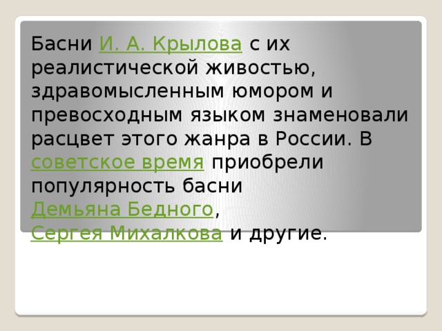 Басни  И. А. Крылова  с их реалистической живостью, здравомысленным юмором и превосходным языком знаменовали расцвет этого жанра в России. В  советское время  приобрели популярность басни  Демьяна Бедного ,  Сергея Михалкова  и другие. 