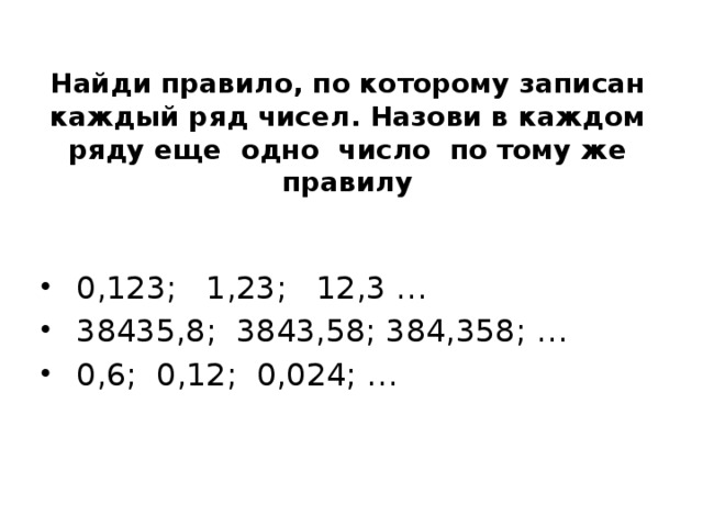 Найди правило, по которому записан каждый ряд чисел. Назови в каждом ряду еще одно число по тому же правилу  0,123; 1,23; 12,3 …  38435,8; 3843,58; 384,358; …  0,6; 0,12; 0,024; … 