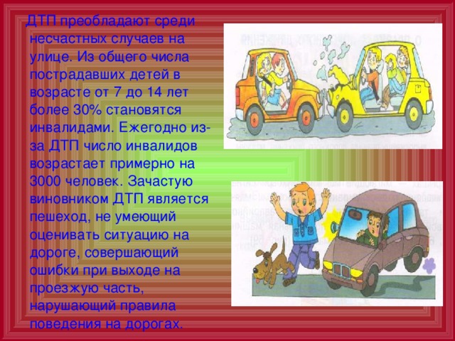  ДТП преобладают среди несчастных случаев на улице. Из общего числа пострадавших детей в возрасте от 7 до 14 лет более 30% становятся инвалидами. Ежегодно из-за ДТП число инвалидов возрастает примерно на 3000 человек. Зачастую виновником ДТП является пешеход, не умеющий оценивать ситуацию на дороге, совершающий ошибки при выходе на проезжую часть, нарушающий правила поведения на дорогах. 