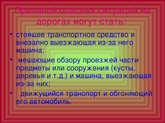 Причиной опасных ситуаций на дорогах могут стать:  стоящее транспортное средство и внезапно выезжающая из-за него машина;  мешающие обзору проезжей части предметы или сооружения (кусты, деревья и т.д.) и машина, выезжающая из-за них;  движущийся транспорт и обгоняющий его автомобиль. 