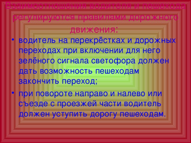 Взаимоотношения водителя и пешехода регулируются правилами дорожного движения :  водитель на перекрёстках и дорожных переходах при включении для него зелёного сигнала светофора должен дать возможность пешеходам закончить переход; при повороте направо и налево или съезде с проезжей части водитель должен уступить дорогу пешеходам. 