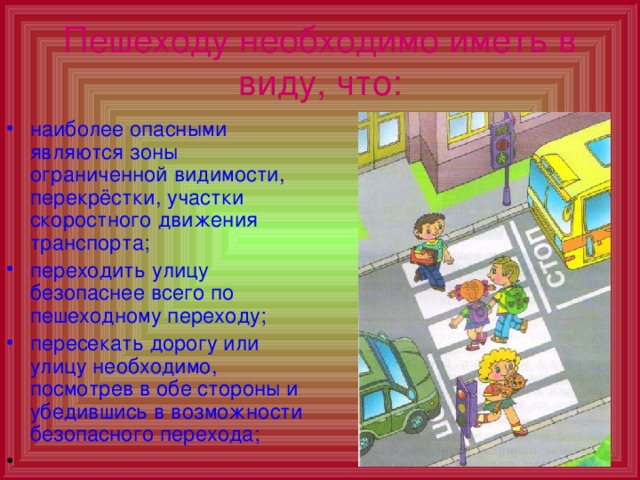 Пешеходу необходимо иметь в виду, что: наиболее опасными являются зоны ограниченной видимости, перекрёстки, участки скоростного движения транспорта; переходить улицу безопаснее всего по пешеходному переходу; пересекать дорогу или улицу необходимо, посмотрев в обе стороны и убедившись в возможности безопасного перехода; 