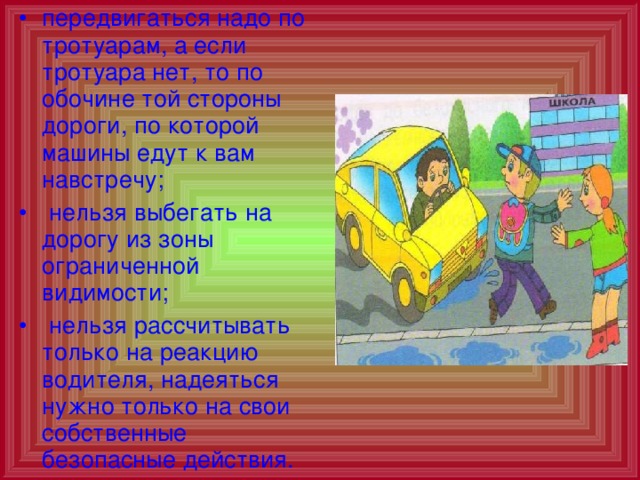 передвигаться надо по тротуарам, а если тротуара нет, то по обочине той стороны дороги, по которой машины едут к вам навстречу;  нельзя выбегать на дорогу из зоны ограниченной видимости;  нельзя рассчитывать только на реакцию водителя, надеяться нужно только на свои собственные безопасные действия.  