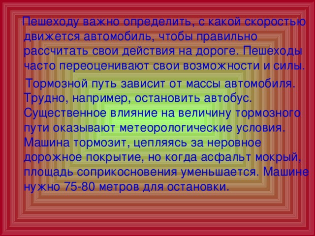  Пешеходу важно определить, с какой скоростью движется автомобиль, чтобы правильно рассчитать свои действия на дороге. Пешеходы часто переоценивают свои возможности и силы.  Тормозной путь зависит от массы автомобиля. Трудно, например, остановить автобус. Существенное влияние на величину тормозного пути оказывают метеорологические условия. Машина тормозит, цепляясь за неровное дорожное покрытие, но когда асфальт мокрый, площадь соприкосновения уменьшается. Машине нужно 75-80 метров для остановки. 