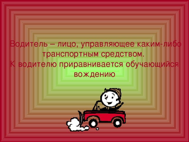  Водитель – лицо, управляющее каким-либо транспортным средством.  К водителю приравнивается обучающийся вождению 