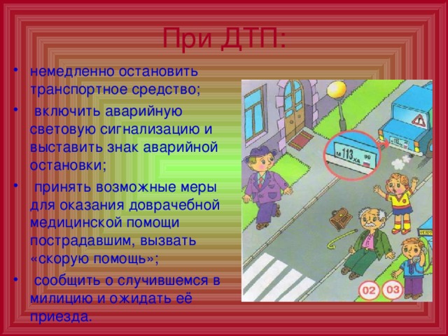 При ДТП: немедленно остановить транспортное средство;  включить аварийную световую сигнализацию и выставить знак аварийной остановки;  принять возможные меры для оказания доврачебной медицинской помощи пострадавшим, вызвать «скорую помощь»;  сообщить о случившемся в милицию и ожидать её приезда. 