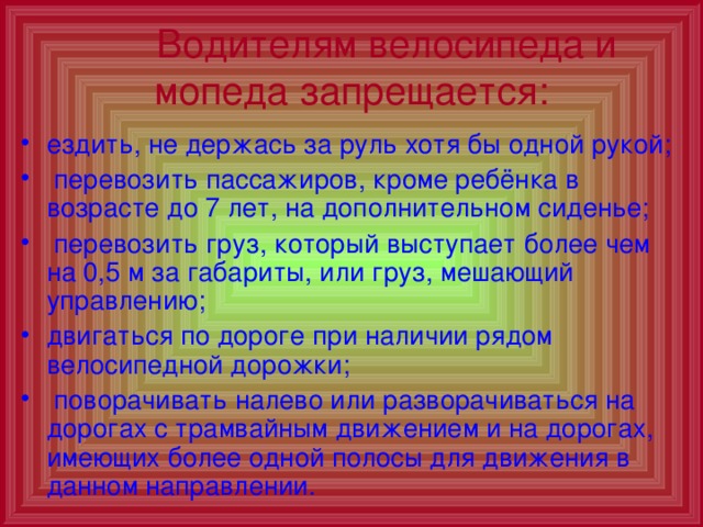  Водителям велосипеда и мопеда запрещается: ездить, не держась за руль хотя бы одной рукой;  перевозить пассажиров, кроме ребёнка в возрасте до 7 лет, на дополнительном сиденье;  перевозить груз, который выступает более чем на 0,5 м за габариты, или груз, мешающий управлению; двигаться по дороге при наличии рядом велосипедной дорожки;  поворачивать налево или разворачиваться на дорогах с трамвайным движением и на дорогах, имеющих более одной полосы для движения в данном направлении. 