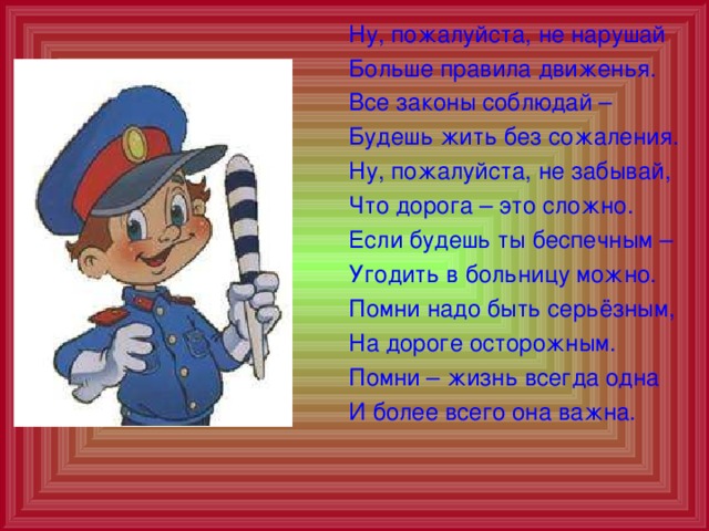  Ну, пожалуйста, не нарушай  Больше правила движенья.  Все законы соблюдай –  Будешь жить без сожаления.  Ну, пожалуйста, не забывай,  Что дорога – это сложно.  Если будешь ты беспечным –  Угодить в больницу можно.  Помни надо быть серьёзным,  На дороге осторожным.  Помни – жизнь всегда одна  И более всего она важна. 