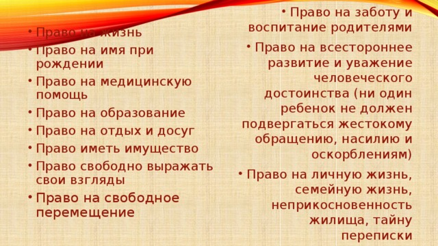 Право на жизнь Право на имя при рождении Право на медицинскую помощь Право на образование Право на отдых и досуг Право иметь имущество Право свободно выражать свои взгляды Право на свободное перемещение Право на заботу и воспитание родителями Право на всестороннее развитие и уважение человеческого достоинства (ни один ребенок не должен подвергаться жестокому обращению, насилию и оскорблениям) Право на личную жизнь, семейную жизнь, неприкосновенность жилища, тайну переписки 