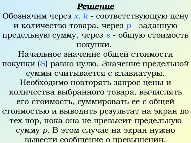 Решение Обозначим через x, k - соответствующую цену и количество товара, через p - заданную предельную сумму, через s - общую стоимость покупки. Начальное значение общей стоимости покупки ( S ) равно нулю. Значение предельной суммы считывается с клавиатуры. Необходимо повторять запрос цены и количества выбранного товара, вычислять его стоимость, суммировать ее с общей стоимостью и выводить результат на экран до тех пор, пока она не превысит предельную сумму р . В этом случае на экран нужно вывести сообщение о превышении. 