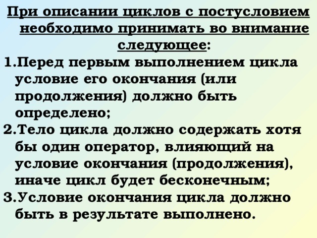 При описании циклов с постусловием необходимо принимать во внимание следующее : Перед первым выполнением цикла условие его окончания (или продолжения) должно быть определено; Тело цикла должно содержать хотя бы один оператор, влияющий на условие окончания (продолжения), иначе цикл будет бесконечным; Условие окончания цикла должно быть в результате выполнено. 