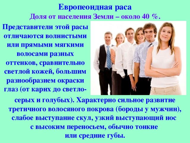 Европеоидная раса Доля от населения Земли – около 40 %. Представители этой расы отличаются волнистыми или прямыми мягкими волосами разных оттенков, сравнительно светлой кожей, большим разнообразием окраски глаз (от карих до светло- серых и голубых). Характерно сильное развитие третичного волосяного покрова (бороды у мужчин), слабое выступание скул, узкий выступающий нос с высоким переносьем, обычно тонкие или средние губы. 