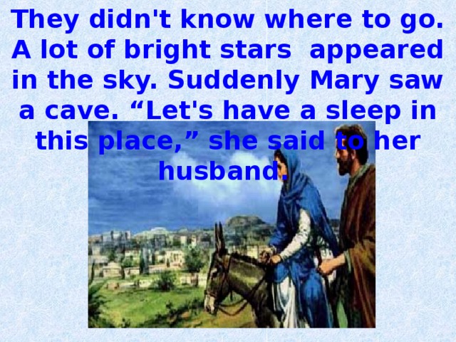 They didn't know where to go. A lot of bright stars appeared in the sky. Suddenly Mary saw a cave.  “Let's have a sleep in this place,” she said to her  husband. 