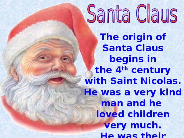 The origin of Santa Claus begins in the 4 th century with Saint Nicolas. He was a very kind man and he loved children very much. He was their patron.  . 