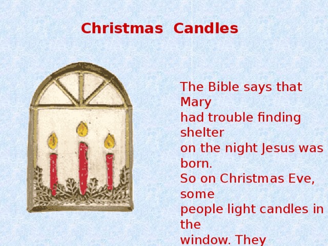  Christmas Candles  The Bible says that Mary had trouble finding shelter on the night Jesus was born. So on Christmas Eve, some people light candles in the window. They symbolize a welcome to cold people . 