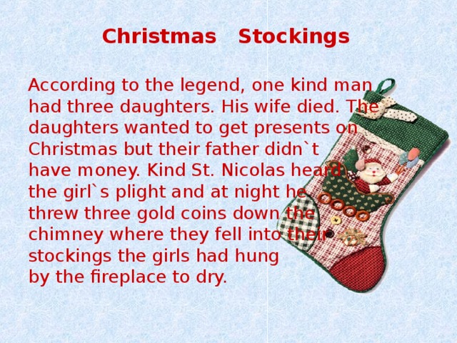  Christmas Stockings  According to the legend, one kind man had three daughters. His wife died. The daughters wanted to get presents on Christmas but their father didn`t have money. Kind St. Nicolas heard the girl`s plight and at night he threw three gold coins down the chimney where they fell into their stockings the girls had hung by the fireplace to dry. 