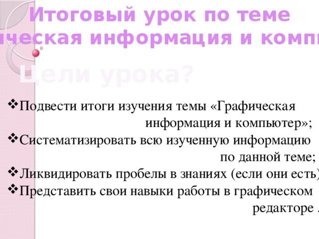 Итоговый урок по теме «Графическая информация и компьютер» Цели урока? Подвести итоги изучения темы «Графическая  информация и компьютер»; Систематизировать всю изученную информацию  по данной теме; Ликвидировать пробелы в знаниях (если они есть); Представить свои навыки работы в графическом  редакторе .