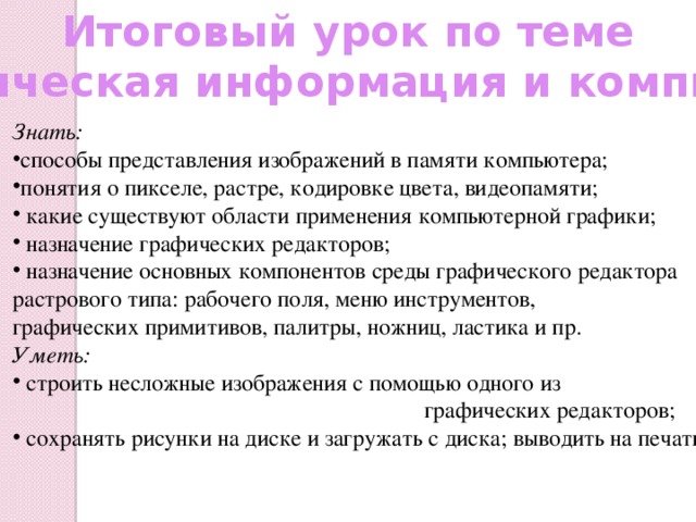 Итоговый урок по теме «Графическая информация и компьютер» Знать: способы представления изображений в памяти компьютера; понятия о пикселе, растре, кодировке цвета, видеопамяти;  какие существуют области применения компьютерной графики;  назначение графических редакторов;  назначение основных компонентов среды графического редактора растрового типа: рабочего поля, меню инструментов, графических примитивов, палитры, ножниц, ластика и пр. Уметь:  строить несложные изображения с помощью одного из  графических редакторов;