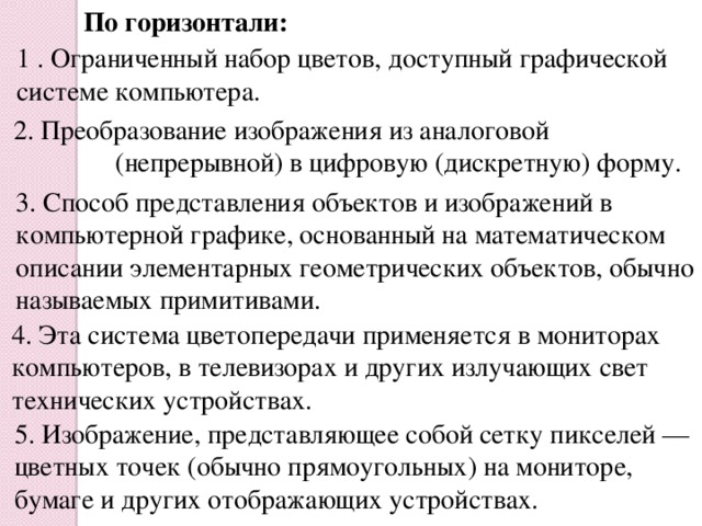 По горизонтали: 1 . Ограниченный набор цветов, доступный графической системе компьютера. 2. Преобразование изображения из аналоговой  (непрерывной) в цифровую (дискретную) форму. 3. Способ представления объектов и изображений в компьютерной графике, основанный на математическом описании элементарных геометрических объектов, обычно называемых примитивами. 4. Эта система цветопередачи применяется в мониторах компьютеров, в телевизорах и других излучающих свет технических устройствах. 5. Изображение, представляющее собой сетку пикселей — цветных точек (обычно прямоугольных) на мониторе, бумаге и других отображающих устройствах.