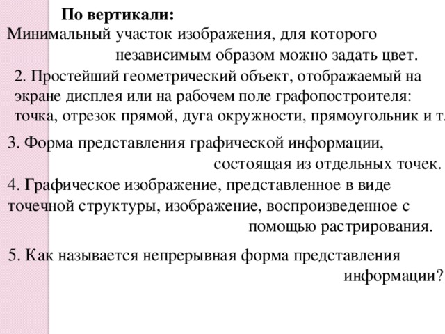 По вертикали: Минимальный участок изображения, для которого  независимым образом можно задать цвет. 2. Простейший геометрический объект, отображаемый на экране дисплея или на рабочем поле графопостроителя: точка, отрезок прямой, дуга окружности, прямоугольник и т.п 3. Форма представления графической информации,  состоящая из отдельных точек. 4. Графическое изображение, представленное в виде точечной структуры, изображение, воспроизведенное с  помощью растрирования. 5. Как называется непрерывная форма представления  информации?
