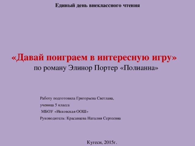 Единый день внеклассного чтения «Давай поиграем в интересную игру»   по роману Элинор Портер «Полианна» Работу подготовила Григорьева Светлана, ученица 5 класса  МБОУ «Икковская ООШ» Руководитель: Красавцева Наталия Сергеевна Кугеси, 2015г. 