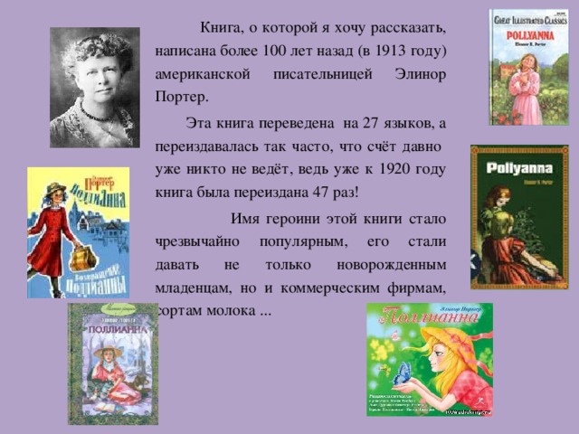 Книга, о которой я хочу рассказать, написана более 100 лет назад (в 1913 году) американской писательницей Элинор Портер.  Эта книга переведена на 27 языков, а переиздавалась так часто, что счёт давно уже никто не ведёт, ведь уже к 1920 году книга была переиздана 47 раз!  Имя героини этой книги стало чрезвычайно популярным, его стали давать не только новорожденным младенцам, но и коммерческим фирмам, сортам молока ... 