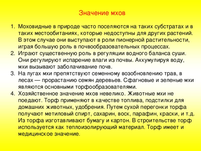 Значение мхов Моховидные в природе часто поселяются на таких субстратах и в таких местообитаниях, которые недоступны для других растений. В этом случае они выступают в роли пионерной растительности, играя большую роль в почвообразовательных процессах. Играют существенную роль в регуляции водного баланса суши. Они регулируют испарение влаги из почвы. Аккумулируя воду, мхи вызывают заболачивание почв. На лугах мхи препятствуют семенному возобновлению трав, в лесах — прорастанию семян деревьев. Сфагновые и зеленые мхи являются основными торфообразователями. Хозяйственное значение мхов невелико. Животные мхи не поедают. Торф применяют в качестве топлива, подстилки для домашних животных, удобрения. Путем сухой перегонки торфа получают метиловый спирт, сахарин, воск, парафин, краски, и т.д. Из торфа изготавливают бумагу и картон. В строительстве торф используется как теплоизолирующий материал. Торф имеет и медицинское значение. 
