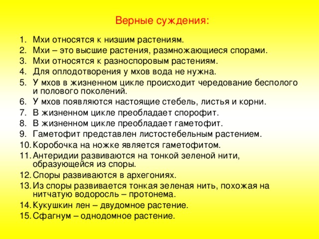 Верные суждения: Мхи относятся к низшим растениям. Мхи – это высшие растения, размножающиеся спорами. Мхи относятся к разноспоровым растениям. Для оплодотворения у мхов вода не нужна. У мхов в жизненном цикле происходит чередование бесполого и полового поколений. У мхов появляются настоящие стебель, листья и корни. В жизненном цикле преобладает спорофит. В жизненном цикле преобладает гаметофит. Гаметофит представлен листостебельным растением. Коробочка на ножке является гаметофитом. Антеридии развиваются на тонкой зеленой нити, образующейся из споры. Споры развиваются в архегониях. Из споры развивается тонкая зеленая нить, похожая на нитчатую водоросль – протонема. Кукушкин лен – двудомное растение. Сфагнум – однодомное растение. 
