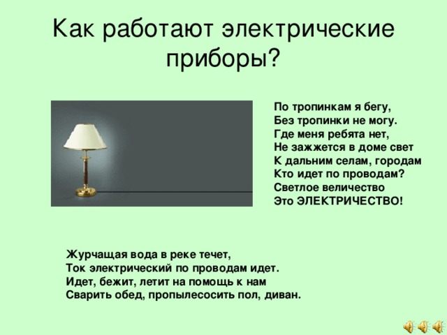 Как работают электрические приборы? По тропинкам я бегу,  Без тропинки не могу.  Где меня ребята нет,  Не зажжется в доме свет  К дальним селам, городам  Кто идет по проводам?  Светлое величество  Это ЭЛЕКТРИЧЕСТВО! Журчащая вода в реке течет, Ток электрический по проводам идет. Идет, бежит, летит на помощь к нам Сварить обед, пропылесосить пол, диван. 